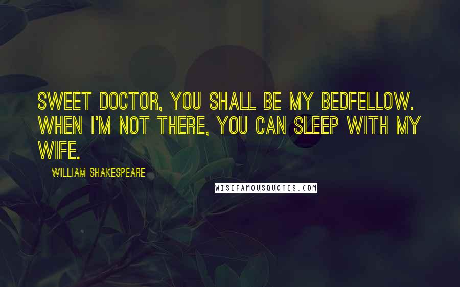 William Shakespeare Quotes: Sweet doctor, you shall be my bedfellow. When I'm not there, you can sleep with my wife.