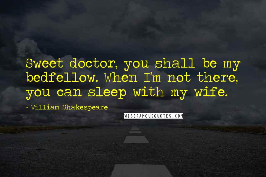 William Shakespeare Quotes: Sweet doctor, you shall be my bedfellow. When I'm not there, you can sleep with my wife.