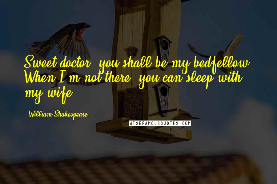 William Shakespeare Quotes: Sweet doctor, you shall be my bedfellow. When I'm not there, you can sleep with my wife.