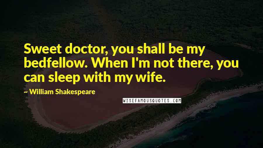 William Shakespeare Quotes: Sweet doctor, you shall be my bedfellow. When I'm not there, you can sleep with my wife.