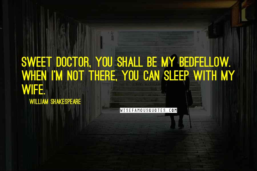 William Shakespeare Quotes: Sweet doctor, you shall be my bedfellow. When I'm not there, you can sleep with my wife.