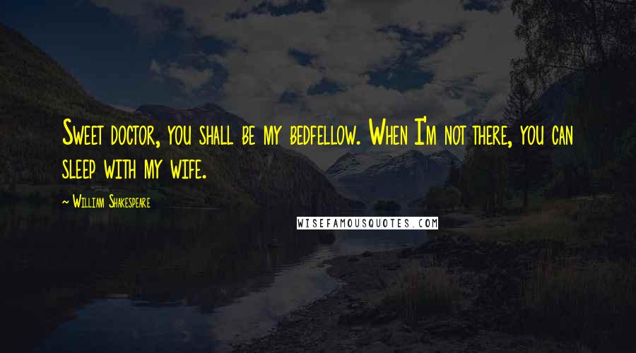 William Shakespeare Quotes: Sweet doctor, you shall be my bedfellow. When I'm not there, you can sleep with my wife.