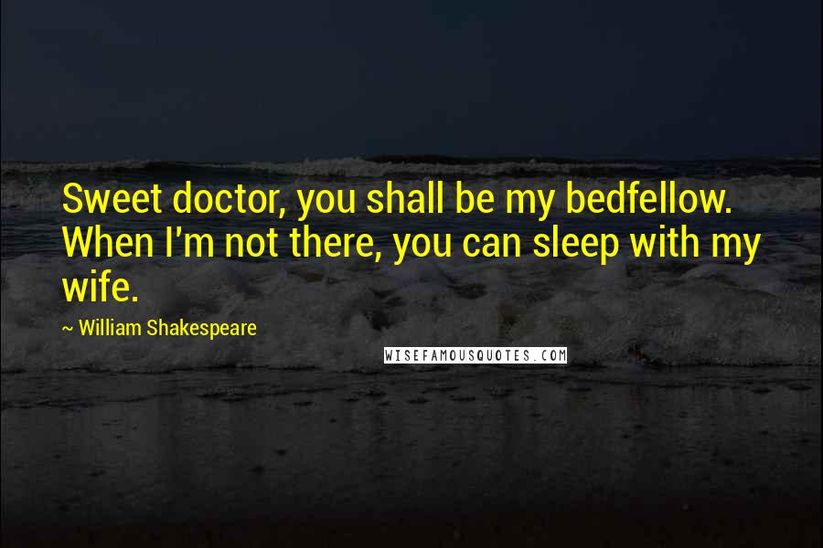 William Shakespeare Quotes: Sweet doctor, you shall be my bedfellow. When I'm not there, you can sleep with my wife.