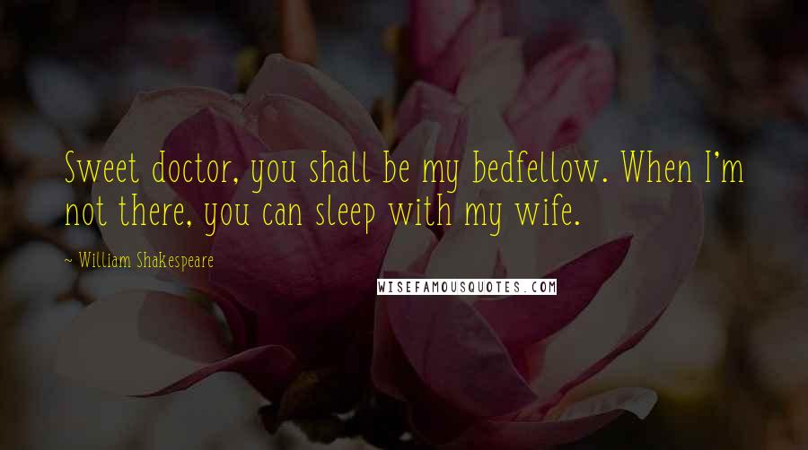 William Shakespeare Quotes: Sweet doctor, you shall be my bedfellow. When I'm not there, you can sleep with my wife.