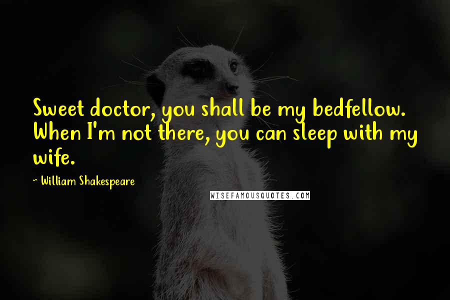 William Shakespeare Quotes: Sweet doctor, you shall be my bedfellow. When I'm not there, you can sleep with my wife.