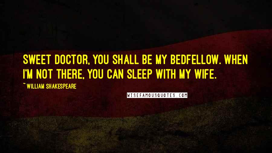 William Shakespeare Quotes: Sweet doctor, you shall be my bedfellow. When I'm not there, you can sleep with my wife.