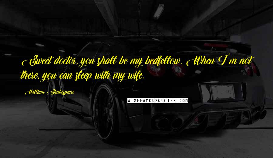William Shakespeare Quotes: Sweet doctor, you shall be my bedfellow. When I'm not there, you can sleep with my wife.