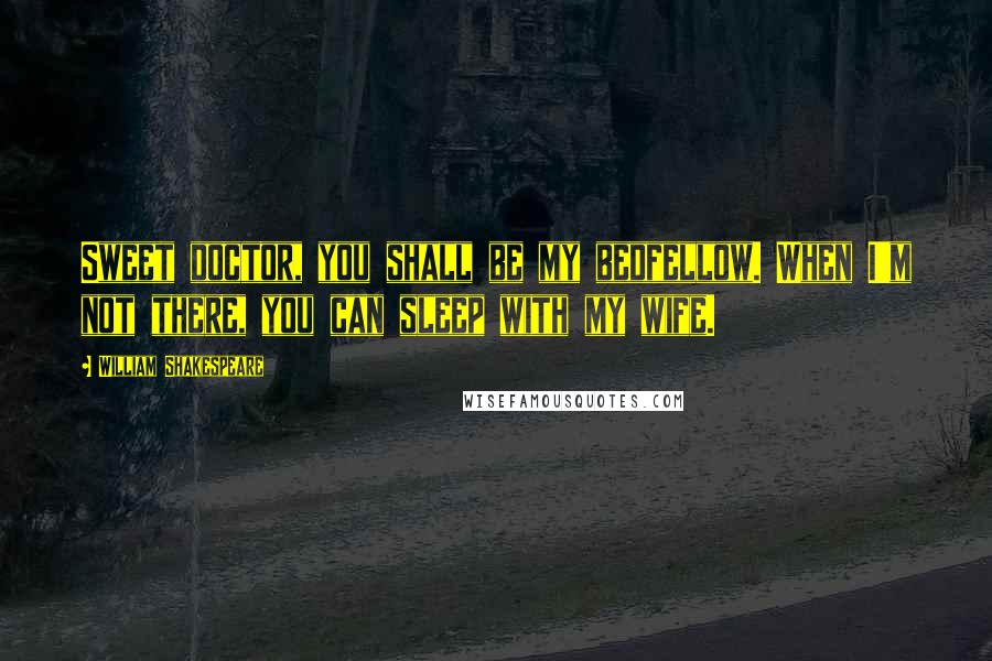 William Shakespeare Quotes: Sweet doctor, you shall be my bedfellow. When I'm not there, you can sleep with my wife.