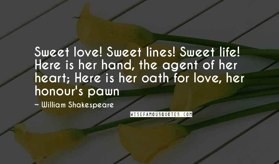 William Shakespeare Quotes: Sweet love! Sweet lines! Sweet life! Here is her hand, the agent of her heart; Here is her oath for love, her honour's pawn