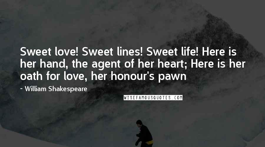 William Shakespeare Quotes: Sweet love! Sweet lines! Sweet life! Here is her hand, the agent of her heart; Here is her oath for love, her honour's pawn