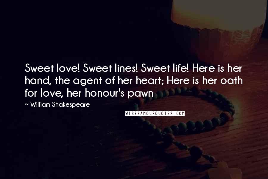 William Shakespeare Quotes: Sweet love! Sweet lines! Sweet life! Here is her hand, the agent of her heart; Here is her oath for love, her honour's pawn