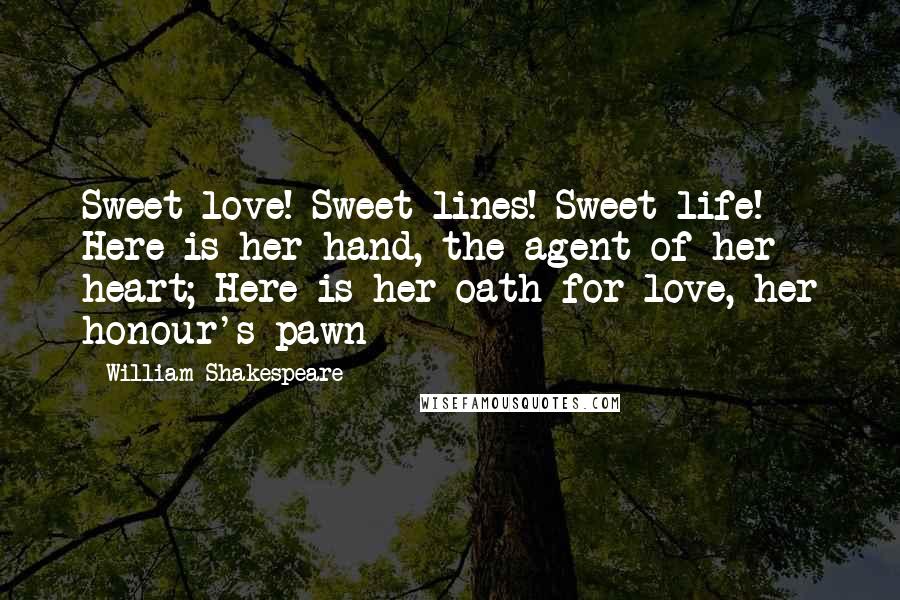 William Shakespeare Quotes: Sweet love! Sweet lines! Sweet life! Here is her hand, the agent of her heart; Here is her oath for love, her honour's pawn