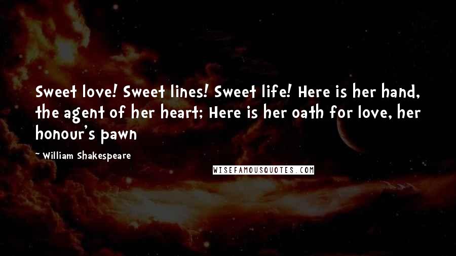 William Shakespeare Quotes: Sweet love! Sweet lines! Sweet life! Here is her hand, the agent of her heart; Here is her oath for love, her honour's pawn