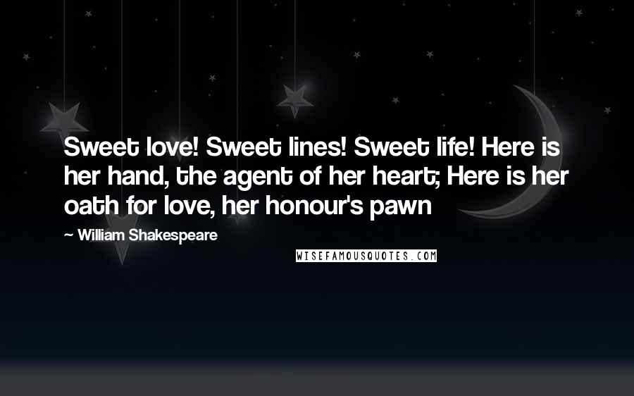 William Shakespeare Quotes: Sweet love! Sweet lines! Sweet life! Here is her hand, the agent of her heart; Here is her oath for love, her honour's pawn