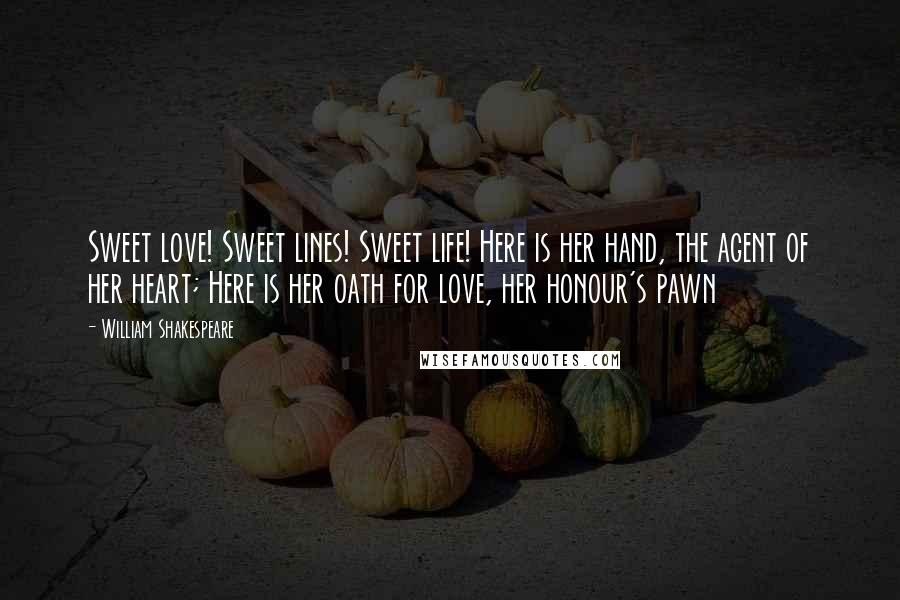 William Shakespeare Quotes: Sweet love! Sweet lines! Sweet life! Here is her hand, the agent of her heart; Here is her oath for love, her honour's pawn