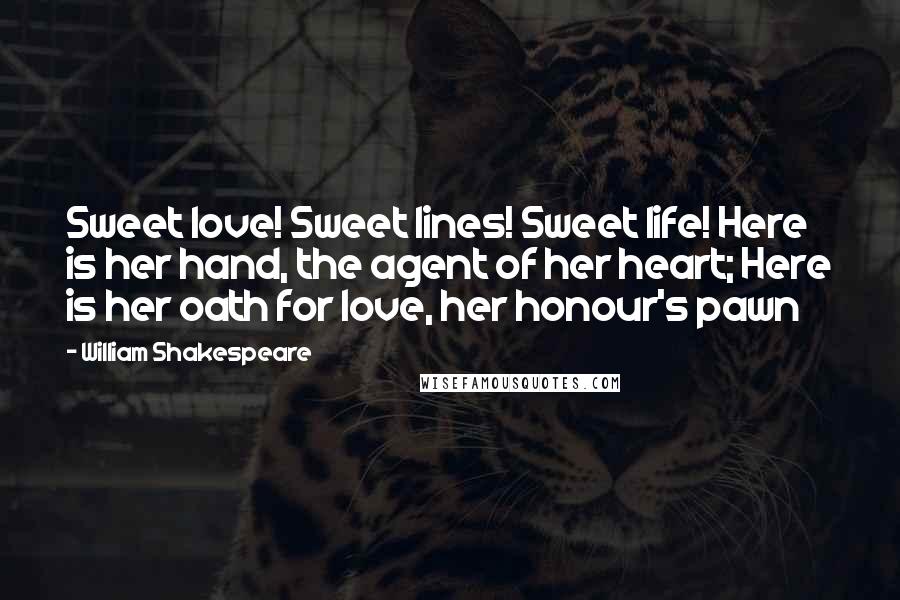 William Shakespeare Quotes: Sweet love! Sweet lines! Sweet life! Here is her hand, the agent of her heart; Here is her oath for love, her honour's pawn