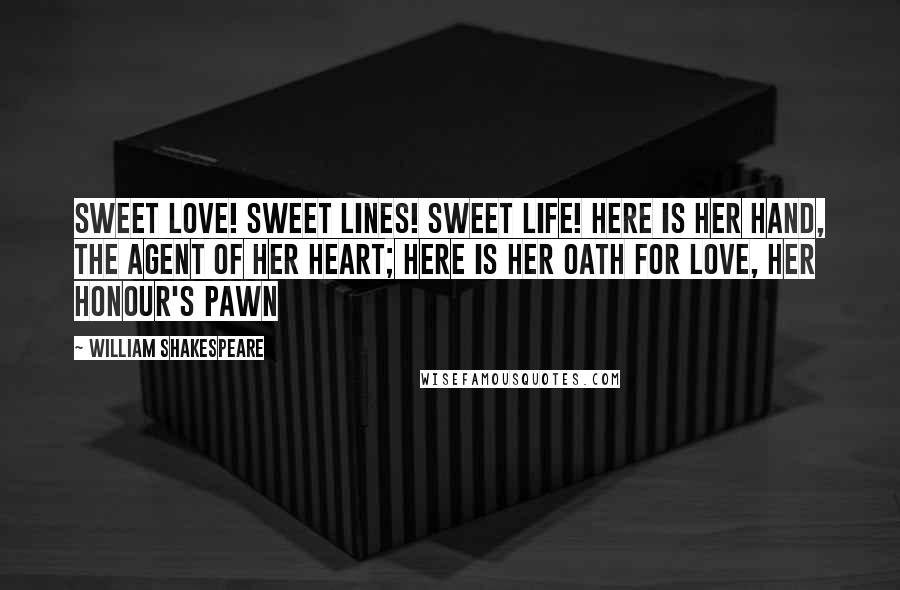 William Shakespeare Quotes: Sweet love! Sweet lines! Sweet life! Here is her hand, the agent of her heart; Here is her oath for love, her honour's pawn