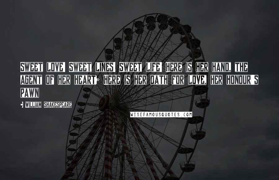 William Shakespeare Quotes: Sweet love! Sweet lines! Sweet life! Here is her hand, the agent of her heart; Here is her oath for love, her honour's pawn