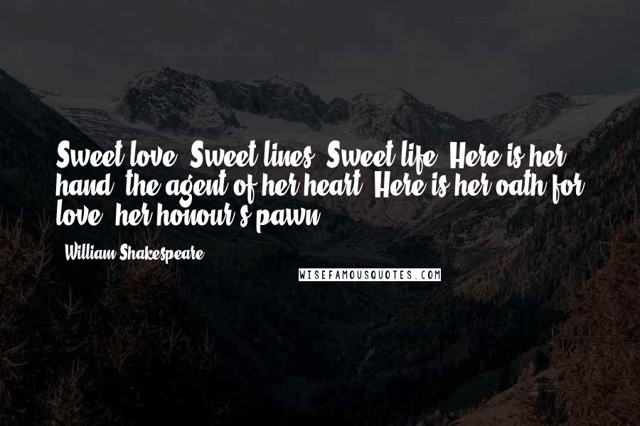 William Shakespeare Quotes: Sweet love! Sweet lines! Sweet life! Here is her hand, the agent of her heart; Here is her oath for love, her honour's pawn