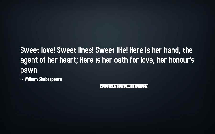 William Shakespeare Quotes: Sweet love! Sweet lines! Sweet life! Here is her hand, the agent of her heart; Here is her oath for love, her honour's pawn