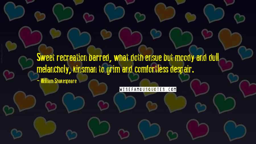 William Shakespeare Quotes: Sweet recreation barred, what doth ensue but moody and dull melancholy, kinsman to grim and comfortless despair.