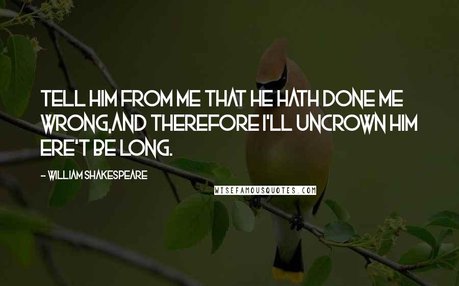 William Shakespeare Quotes: Tell him from me that he hath done me wrong,And therefore I'll uncrown him ere't be long.