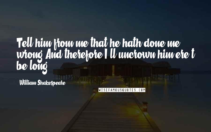 William Shakespeare Quotes: Tell him from me that he hath done me wrong,And therefore I'll uncrown him ere't be long.