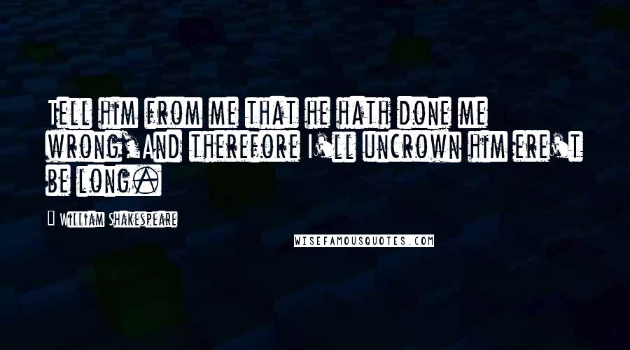 William Shakespeare Quotes: Tell him from me that he hath done me wrong,And therefore I'll uncrown him ere't be long.