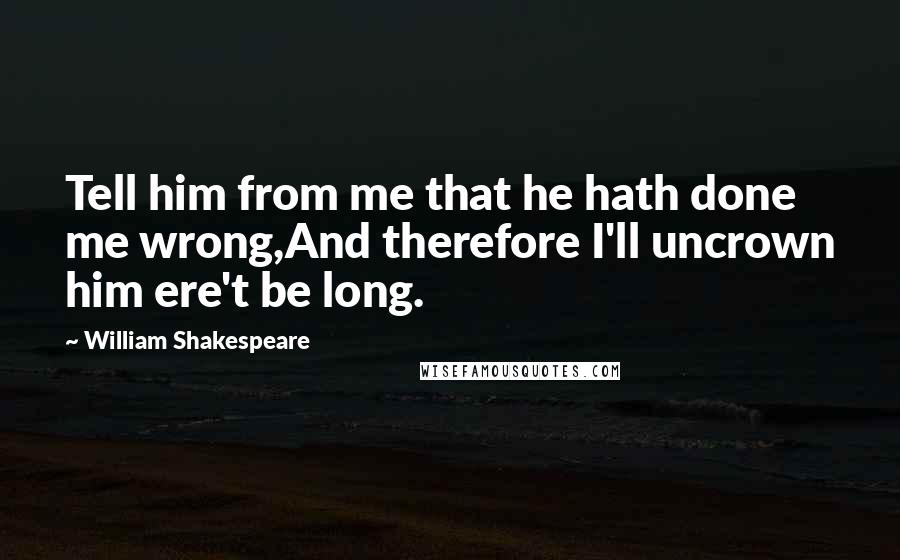 William Shakespeare Quotes: Tell him from me that he hath done me wrong,And therefore I'll uncrown him ere't be long.