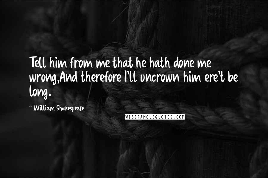 William Shakespeare Quotes: Tell him from me that he hath done me wrong,And therefore I'll uncrown him ere't be long.