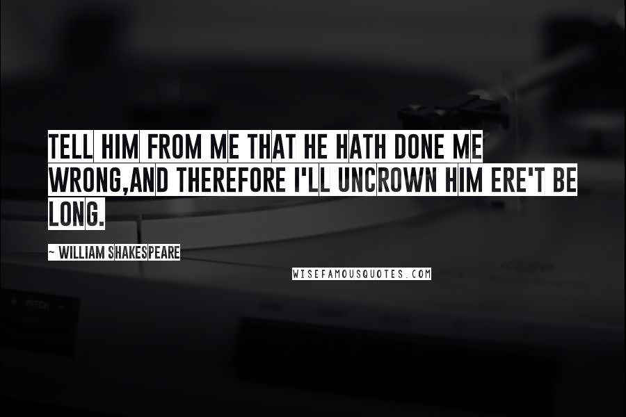 William Shakespeare Quotes: Tell him from me that he hath done me wrong,And therefore I'll uncrown him ere't be long.