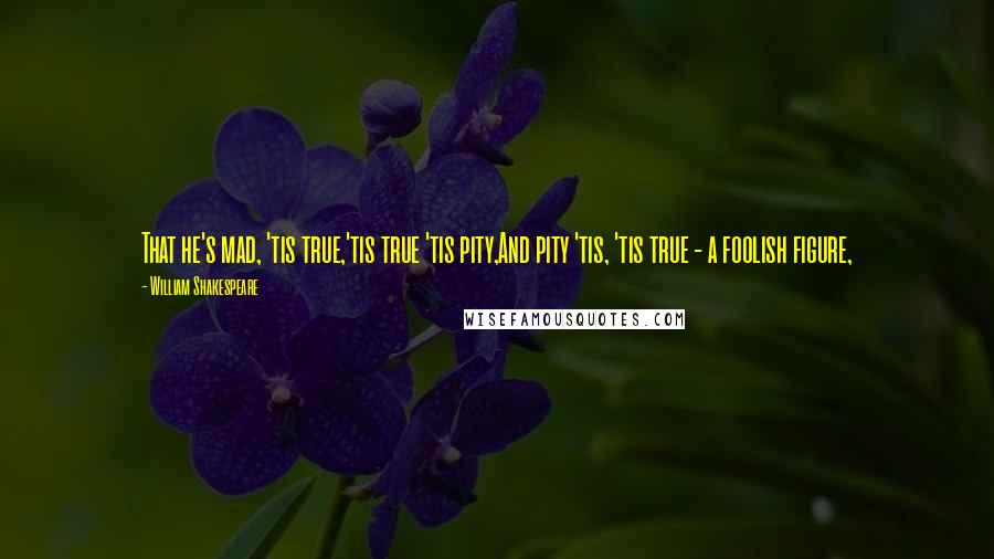 William Shakespeare Quotes: That he's mad, 'tis true,'tis true 'tis pity,And pity 'tis, 'tis true - a foolish figure,