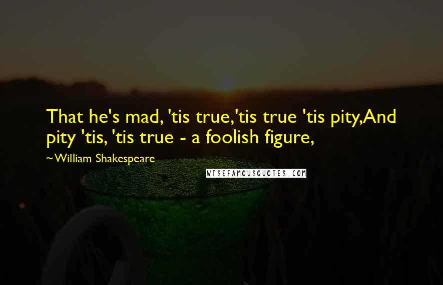 William Shakespeare Quotes: That he's mad, 'tis true,'tis true 'tis pity,And pity 'tis, 'tis true - a foolish figure,