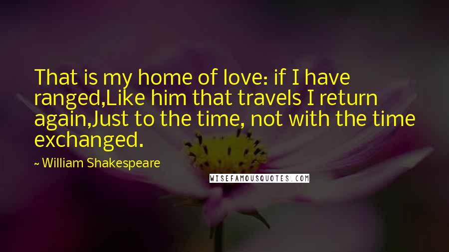 William Shakespeare Quotes: That is my home of love: if I have ranged,Like him that travels I return again,Just to the time, not with the time exchanged.