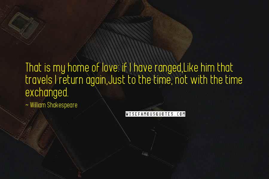 William Shakespeare Quotes: That is my home of love: if I have ranged,Like him that travels I return again,Just to the time, not with the time exchanged.