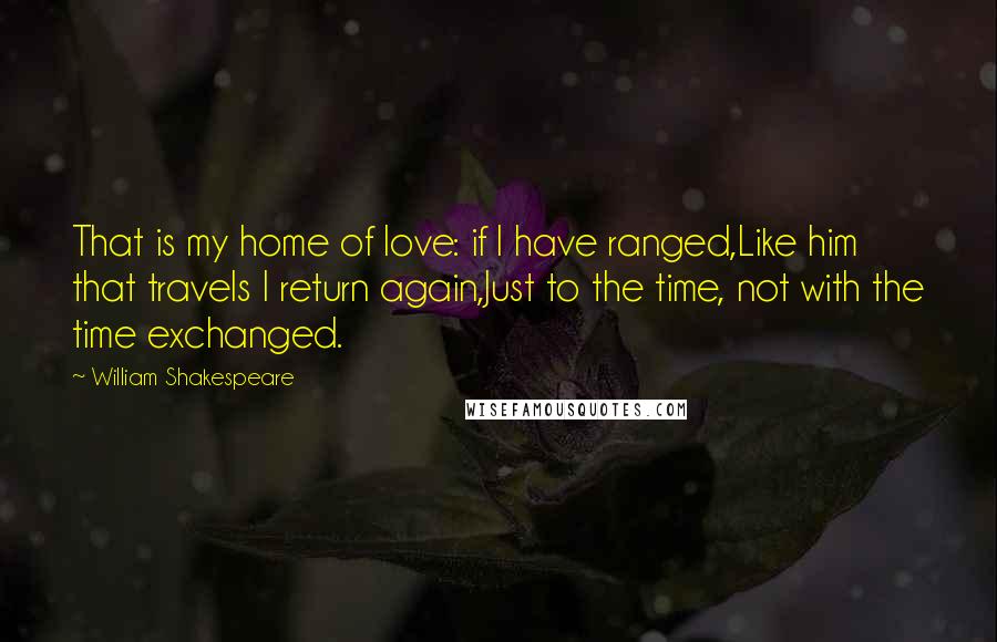 William Shakespeare Quotes: That is my home of love: if I have ranged,Like him that travels I return again,Just to the time, not with the time exchanged.