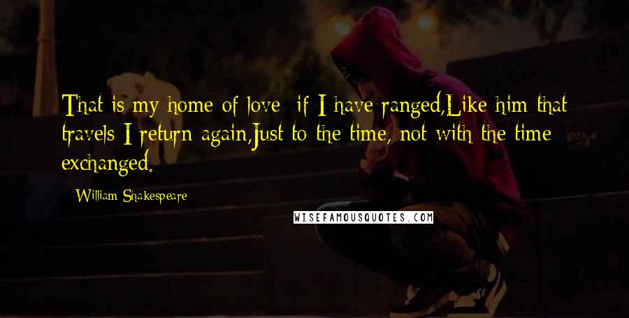 William Shakespeare Quotes: That is my home of love: if I have ranged,Like him that travels I return again,Just to the time, not with the time exchanged.