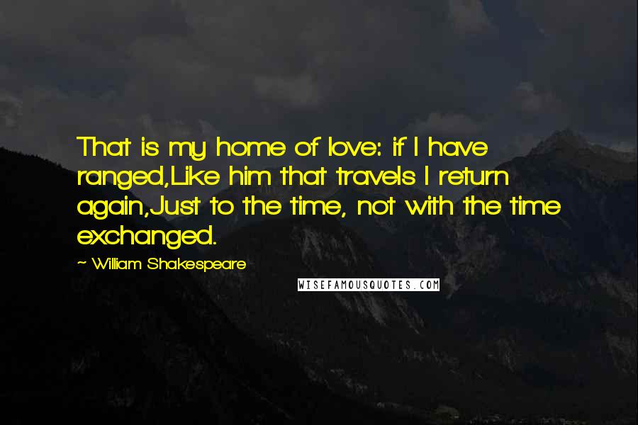 William Shakespeare Quotes: That is my home of love: if I have ranged,Like him that travels I return again,Just to the time, not with the time exchanged.