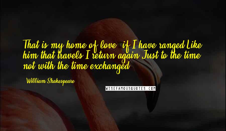 William Shakespeare Quotes: That is my home of love: if I have ranged,Like him that travels I return again,Just to the time, not with the time exchanged.