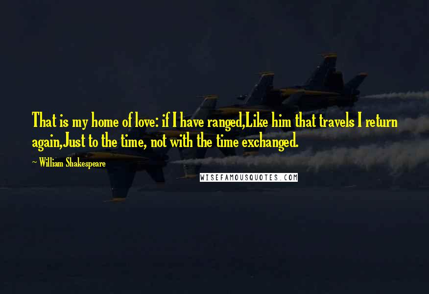 William Shakespeare Quotes: That is my home of love: if I have ranged,Like him that travels I return again,Just to the time, not with the time exchanged.