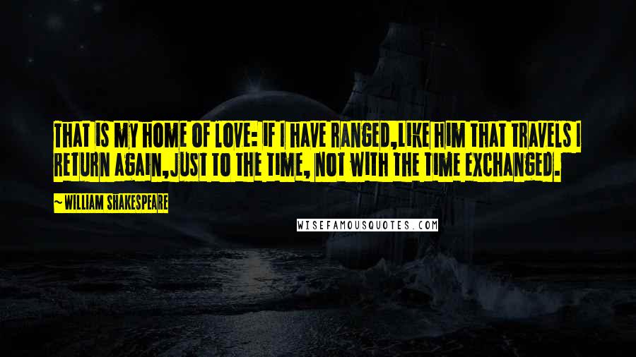 William Shakespeare Quotes: That is my home of love: if I have ranged,Like him that travels I return again,Just to the time, not with the time exchanged.