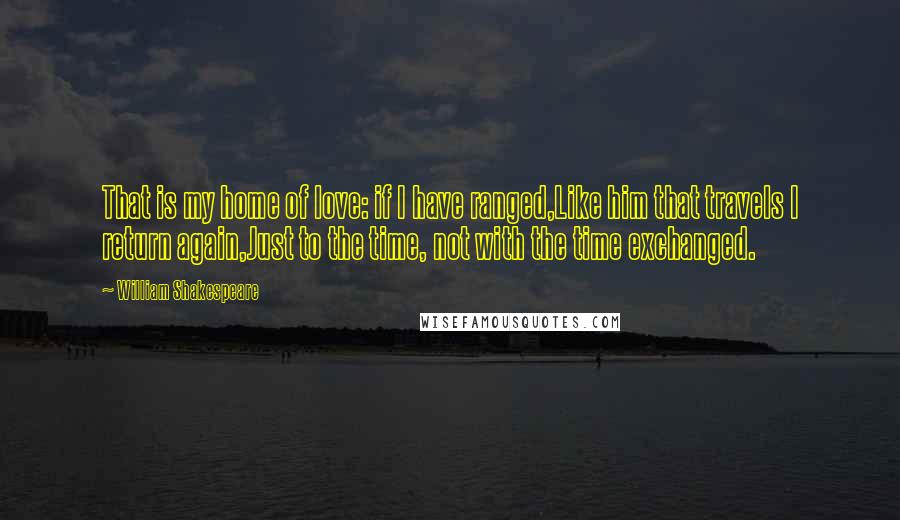 William Shakespeare Quotes: That is my home of love: if I have ranged,Like him that travels I return again,Just to the time, not with the time exchanged.