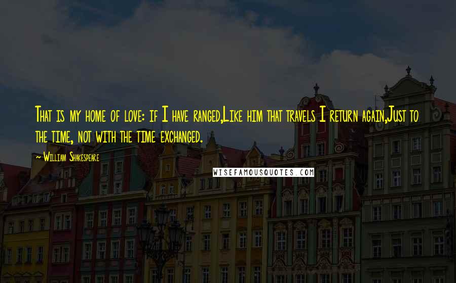 William Shakespeare Quotes: That is my home of love: if I have ranged,Like him that travels I return again,Just to the time, not with the time exchanged.