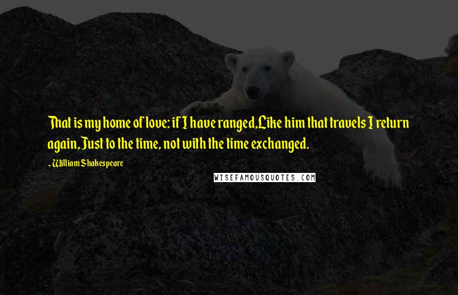 William Shakespeare Quotes: That is my home of love: if I have ranged,Like him that travels I return again,Just to the time, not with the time exchanged.