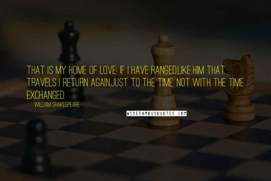 William Shakespeare Quotes: That is my home of love: if I have ranged,Like him that travels I return again,Just to the time, not with the time exchanged.