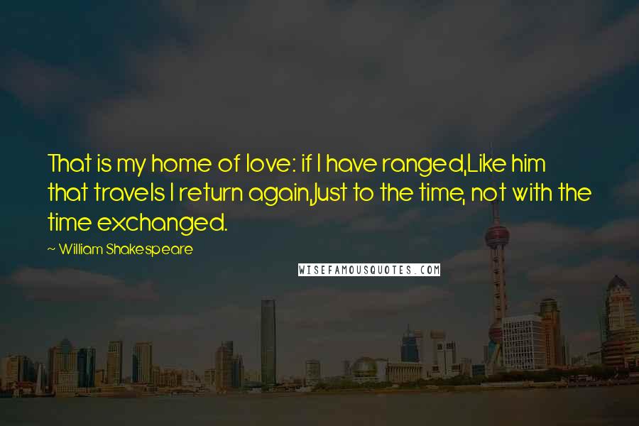 William Shakespeare Quotes: That is my home of love: if I have ranged,Like him that travels I return again,Just to the time, not with the time exchanged.