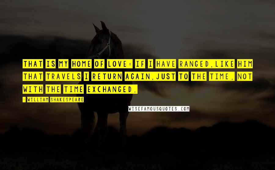 William Shakespeare Quotes: That is my home of love: if I have ranged,Like him that travels I return again,Just to the time, not with the time exchanged.