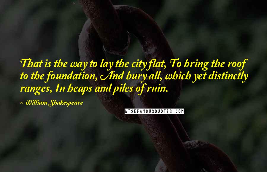 William Shakespeare Quotes: That is the way to lay the city flat, To bring the roof to the foundation, And bury all, which yet distinctly ranges, In heaps and piles of ruin.