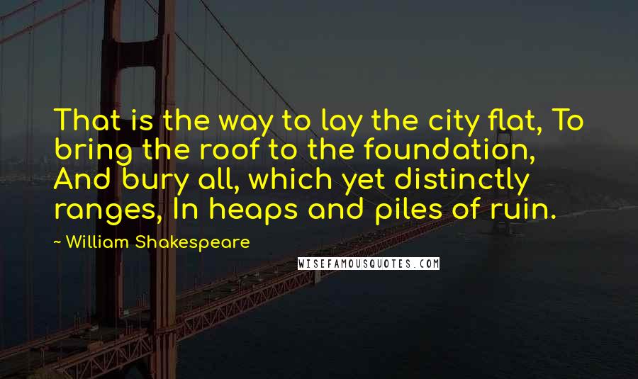 William Shakespeare Quotes: That is the way to lay the city flat, To bring the roof to the foundation, And bury all, which yet distinctly ranges, In heaps and piles of ruin.