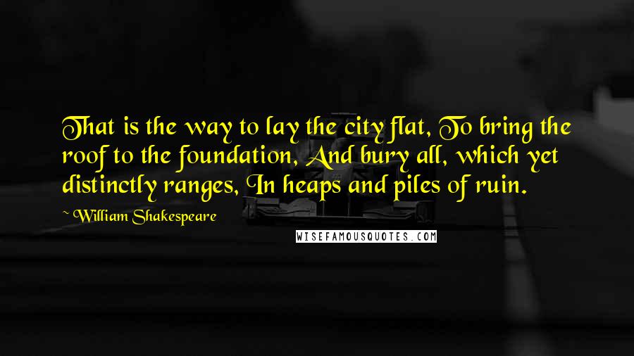 William Shakespeare Quotes: That is the way to lay the city flat, To bring the roof to the foundation, And bury all, which yet distinctly ranges, In heaps and piles of ruin.